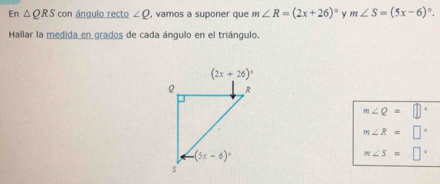 En △ QRS con ángulo recto ∠ Q , vamos a suponer que m∠ R=(2x+26)^circ  y m∠ S=(5x-6)^circ .
Hallar la medida en grados de cada ángulo en el triángulo.
m∠ Q=□°
m∠ R=□°
m∠ S=□°