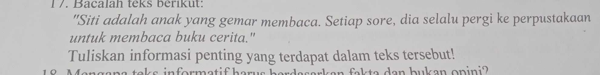 1/. Bacalah teks berikut: 
"Siti adalah anak yang gemar membaca. Setiap sore, dia selalu pergi ke perpustakaan 
untuk membaca buku cerita." 
Tuliskan informasi penting yang terdapat dalam teks tersebut! 
O e k in format if harus a a a n buk an o n i n i