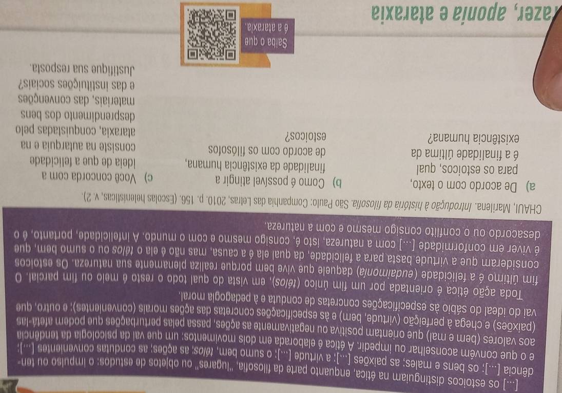 [...] os estoicos distinguiam na ética, enquanto parte da filosofia, 'lugares'' ou objetos de estudos: o impulso ou ten-
dência [...]; os bens e males; as paixões [...); a virtude [...); o sumo bem, télos; as ações; as condutas convenientes [...];
e o que convém aconselhar ou impedir. A ética é elaborada em dois movimentos: um que val da psicologia da tendência
aos valores (bem e mal) que orientam positiva ou negativamente as ações, passa pelas perturbações que podem afetá-las
(paixões) e chega à perfeição (virtude, bem) e às especificações concretas das ações morais (convenientes); e outro, que
vai do ideal do sábio às especificações concretas de conduta e à pedagogla moral.
Toda ação ética é orientada por um fim único (télos), em vista do qual todo o resto é melo ou fim parcial. O
fim último é a felicidade (eudaimonía) daquele que vive bem porque realiza plenamente sua natureza. Os estolcos
consideram que a virtude basta para a felicidade, da qual ela é a causa, mas não é ela o télos ou o sumo bem, que
é viver em conformidade [...] com a natureza, isto é, consigo mesmo e com o mundo. A infelicidade, portanto, é o
desacordo ou o conflito consigo mesmo e com a natureza.
CHAUI, Marilena. Introdução à história da filosofia. São Paulo: Companhia das Letras, 2010. p. 156. (Escolas helenísticas, v. 2).
a) De acordo com o texto, b) Como é possível atingir a c) Você concorda com a
para os estoicos, qual finalidade da existência humana, ideia de que a felicidade
é a finalidade última da de acordo com os filósofos consiste na autarquia e na
existência humana? estoicos? ataraxia, conquistadas pelo
desprendimento dos bens
materiais, das convenções
e das instituições sociais?
Justifique sua resposta.
Saiba o que
é a ataraxia.
Tazer, aponía e ataraxia