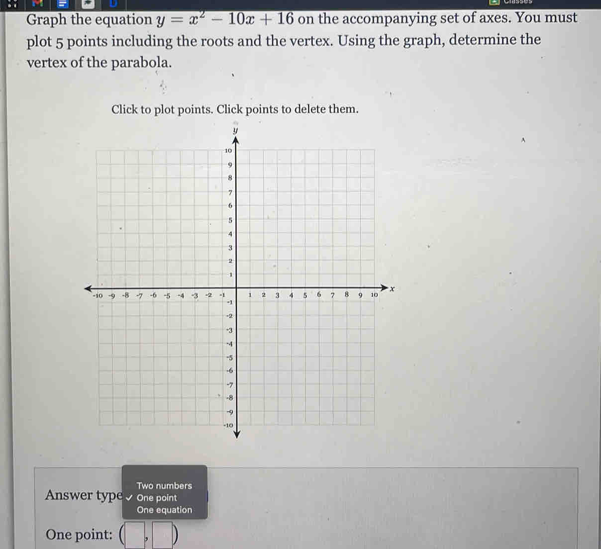 Graph the equation y=x^2-10x+16 on the accompanying set of axes. You must 
plot 5 points including the roots and the vertex. Using the graph, determine the 
vertex of the parabola. 
Click to plot points. Click points to delete them. 
Two numbers 
Answer typeone point 
One equation 
One point: