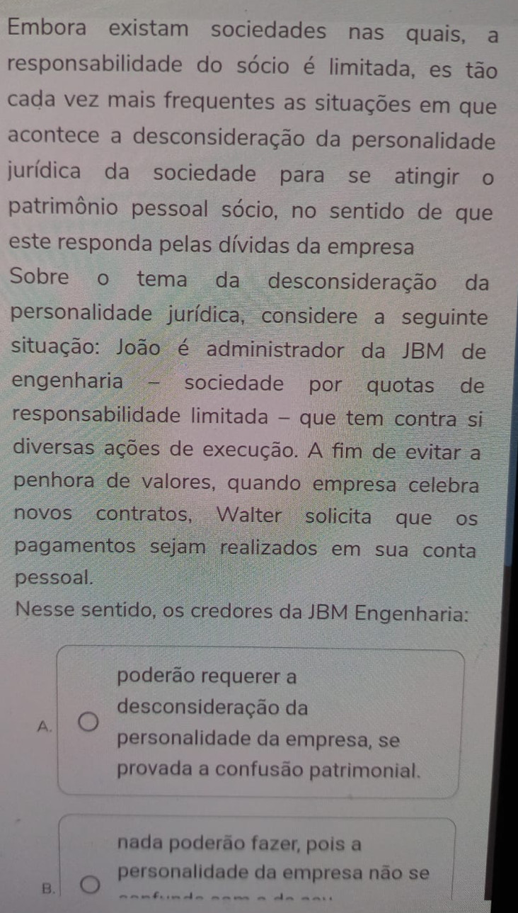 Embora existam sociedades nas quais, a
responsabilidade do sócio é limitada, es tão
cada vez mais frequentes as situações em que
acontece a desconsideração da personalidade
jurídica da sociedade para se atingir o
patrimônio pessoal sócio, no sentido de que
este responda pelas dívidas da empresa
Sobre o tema da desconsideração da
personalidade jurídica, considere a seguinte
situação: João é administrador da JBM de
engenharia - sociedade por quotas de
responsabilidade limitada - que tem contra si
diversas ações de execução. A fim de evitar a
penhora de valores, quando empresa celebra
novos contratos, Walter solicita que os
pagamentos sejam realizados em sua conta
pessoal.
Nesse sentido, os credores da JBM Engenharia:
poderão requerer a
desconsideração da
A.
personalidade da empresa, se
provada a confusão patrimonial.
nada poderão fazer, pois a
personalidade da empresa não se
B.