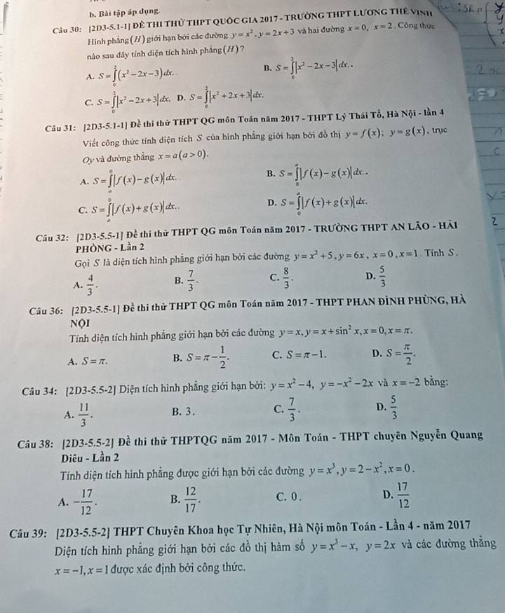 Bài tập áp dụng.
Câu 30: [2D3-5.1-1] Để THI THủ THPT QUỐC GIA 2017 - TRưởNG THPT LƯƠNG THế VINh
Hình phẳng (//) giới hạn bởi các đường y=x^2.y=2x+3 và hai đường x=0,x=2 Công thức
nào sau đây tính diện tích hình phẳng(H)?
A. S=∈tlimits _0^(2(x^2)-2x-3)dx.
B. S=∈tlimits _0^(2|x^2)-2x-3|dx..
C. S=∈tlimits _0^(2|x^2)-2x+3|dx. D. S=∈tlimits _0^(2|x^2)+2x+3|d d C
Câu 31: |2D 3-5.1-1] Đề thi thử THPT QG môn Toán năm 2017 - THPT Lý Thái Tổ, Hà Nội - lần 4
Viết công thức tính diện tích S của hình phẳng giới hạn bởi đồ thị y=f(x);y=g(x) , trục
Oy và đường thẳng x=a(a>0).
A. S=∈t^0|f(x)-g(x)|dx.
B. S=∈tlimits _0^(a|f(x)-g(x)|dx.
D.
C. S=∈tlimits [f(x)+g(x)]dx.. S=∈tlimits _0^a|f(x)+g(x)|dx.
Câu 32: [2D3-5.5-1] Đề thi thử THPT QG môn Toán năm 2017 - TRƯờNG THPT AN LÃO - Hải
PHÒNG - Lần 2
Gọi S là diện tích hình phẳng giới hạn bởi các đường y=x^2)+5,y=6x,x=0,x=1 Tính S .
A.  4/3 .  7/3 . C.  8/3 . D.  5/3 
B.
Câu 36: [2D3-5.5-1] Đề thi thử THPT QG môn Toán năm 2017 - THPT PHAN ĐÌNH PHỦNG, Hà
NộI
Tính diện tích hình phẳng giới hạn bởi các đường y=x,y=x+sin^2x,x=0,x=π .
A. S=π . B. S=π - 1/2 . C. S=π -1. D. S= π /2 .
Câu 34: [2D3-5.5-2] Diện tích hình phẳng giới hạn bởi: y=x^2-4,y=-x^2-2x và x=-2 bằng:
A.  11/3 . B. 3 . C.  7/3 . D.  5/3 
Câu 38: [2 D3-5.5-2] Đề thi thử THPTQG năm 2017 - Môn Toán - THPT chuyên Nguyễn Quang
Diêu - Lần 2
Tính diện tích hình phẳng được giới hạn bởi các đường y=x^3,y=2-x^2,x=0.
A. - 17/12 . B.  12/17 . C. 0 . D.  17/12 
Câu 39: [2D3-5.5-2] THPT Chuyên Khoa học Tự Nhiên, Hà Nội môn Toán - Lần 4-nam 2017
Diện tích hình phẳng giới hạn bởi các đồ thị hàm số y=x^3-x,y=2x và các đường thẳng
x=-1,x=1 được xác định bởi công thức.