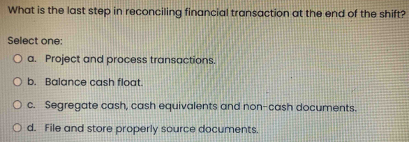 What is the last step in reconciling financial transaction at the end of the shift?
Select one:
a. Project and process transactions.
b. Balance cash float.
c. Segregate cash, cash equivalents and non-cash documents.
d. File and store properly source documents.