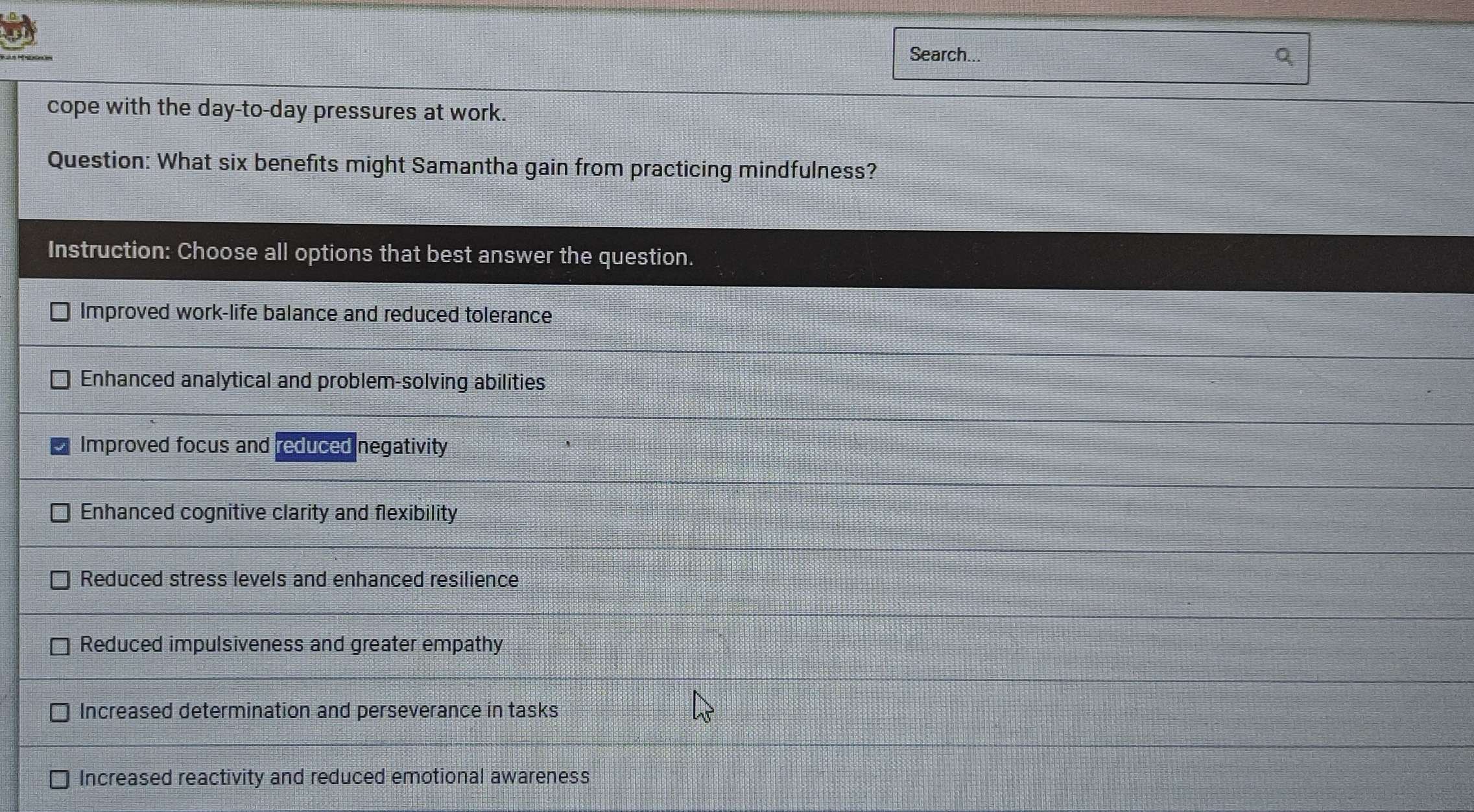 Search...
cope with the day -to-day pressures at work.
Question: What six benefits might Samantha gain from practicing mindfulness?
Instruction: Choose all options that best answer the question.
Improved work-life balance and reduced tolerance
Enhanced analytical and problem-solving abilities
Improved focus and reduced negativity
Enhanced cognitive clarity and flexibility
Reduced stress levels and enhanced resilience
Reduced impulsiveness and greater empathy
Increased determination and perseverance in tasks
Increased reactivity and reduced emotional awareness