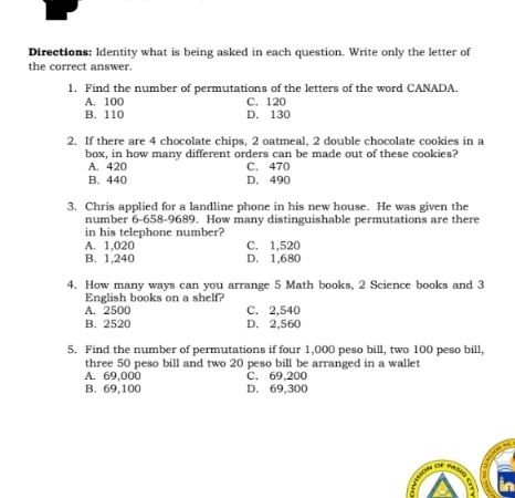 Directions: Identity what is being asked in each question. Write only the letter of
the correct answer.
1. Find the number of permutations of the letters of the word CANADA,
A. 100 C. 120
B. 110 D. 130
2. If there are 4 chocolate chips, 2 oatmeal, 2 double chocolate cookies in a
box, in how many different orders can be made out of these cookies?
A. 420 C. 470
B. 440 D. 490
3. Chris applied for a landline phone in his new house. He was given the
number 6-658-9689. How many distinguishable permutations are there
in his telephone number?
A. 1,020 C. 1,520
B. 1,240 D. 1,680
4. How many ways can you arrange 5 Math books, 2 Science books and 3
English books on a shelf?
A. 2500 C. 2,540
B. 2520 D. 2,560
5. Find the number of permutations if four 1,000 peso bill, two 100 peso bill,
three 50 peso bill and two 20 peso bill be arranged in a wallet
A. 69,000 C. 69,200
B. 69,100 D. 69,300
: