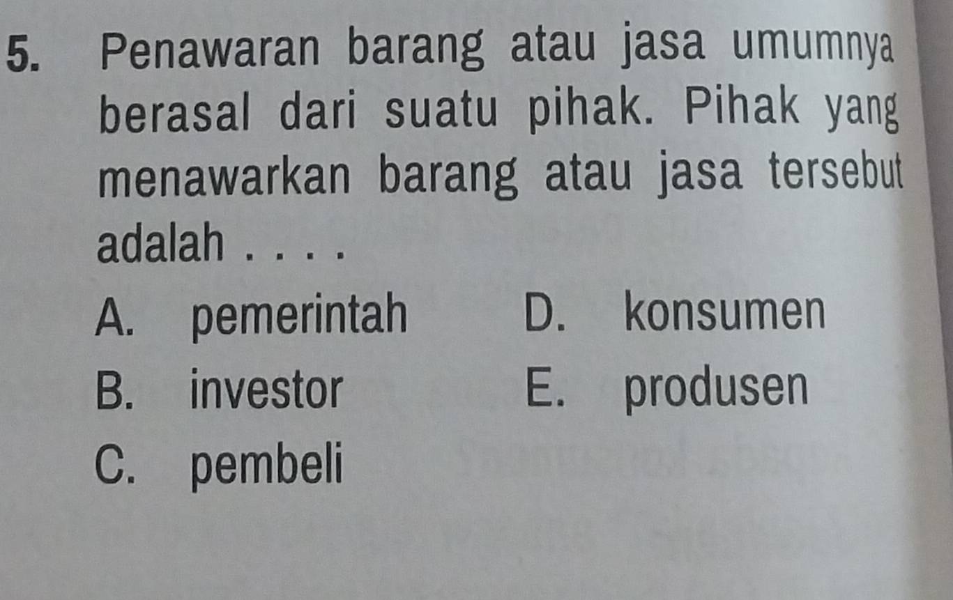 Penawaran barang atau jasa umumnya
berasal dari suatu pihak. Pihak yang
menawarkan barang atau jasa tersebut
adalah . . . .
A. pemerintah D. konsumen
B. investor E. produsen
C. pembeli