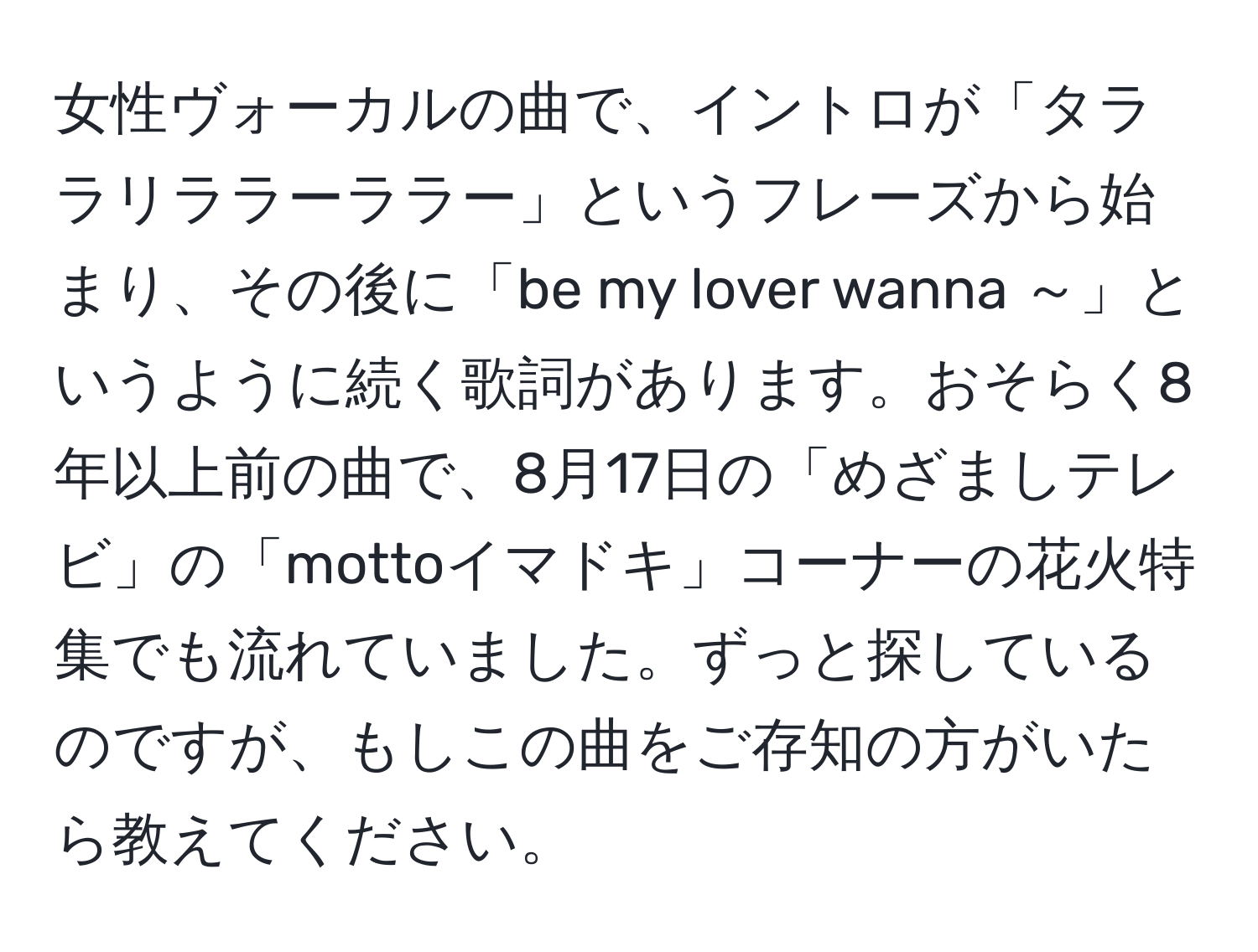 女性ヴォーカルの曲で、イントロが「タララリララーララー」というフレーズから始まり、その後に「be my lover wanna ～」というように続く歌詞があります。おそらく8年以上前の曲で、8月17日の「めざましテレビ」の「mottoイマドキ」コーナーの花火特集でも流れていました。ずっと探しているのですが、もしこの曲をご存知の方がいたら教えてください。