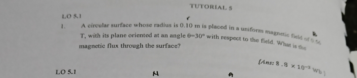 TUTORIAL 5 
LO 5.1 
1、 A circular surface whose radius is 0.10 m is placed in a uniform magnetic field of 0.1
T, with its plane oriented at an angle θ =30° with respect to the field. What is the 
magnetic flux through the surface? 
Ans: 8.8* 10^(-2)Wb
LO 5.1 
N