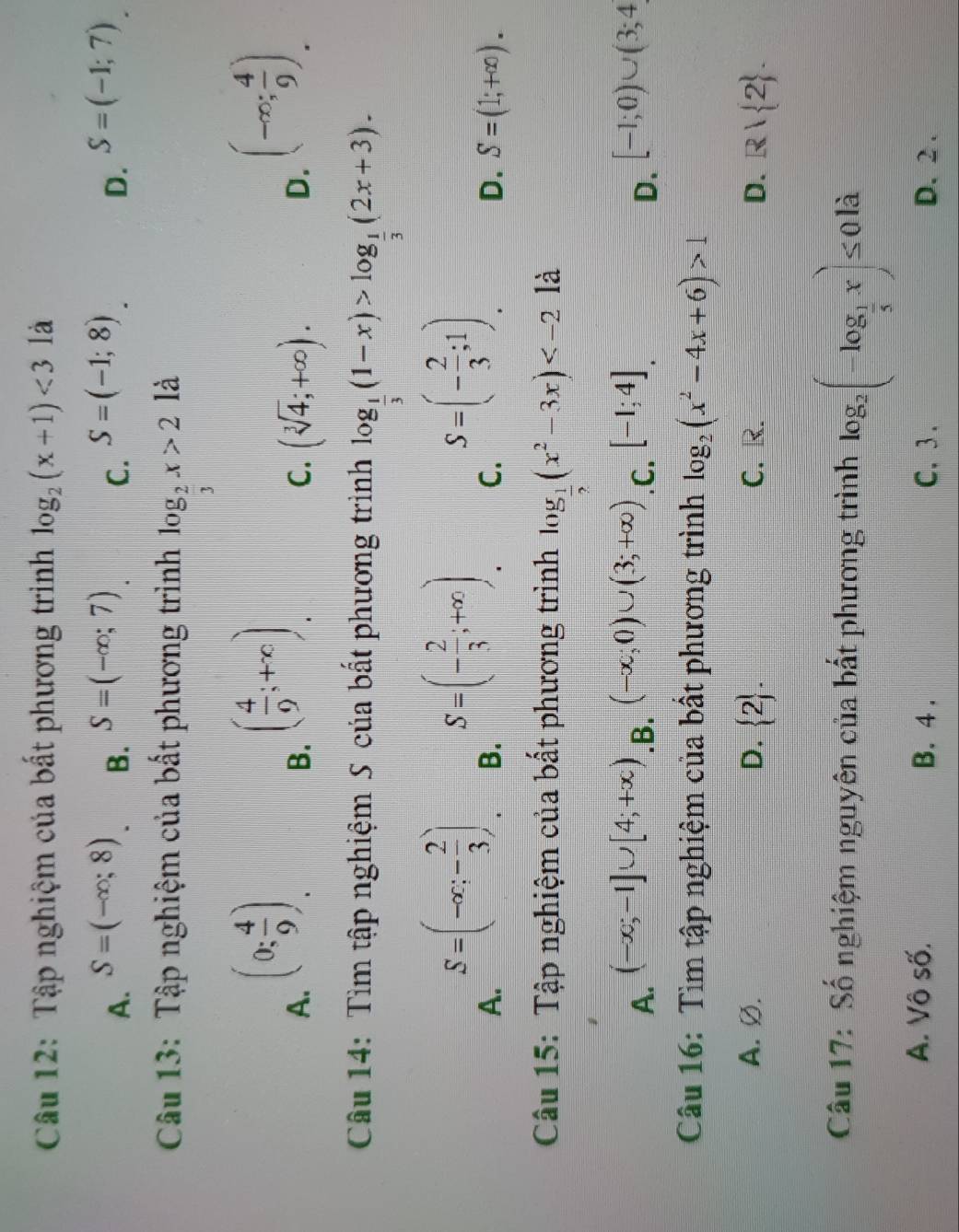 Tập nghiệm của bất phương trình log _2(x+1)<3</tex> là
A. S=(-∈fty ;8) S=(-∈fty ;7) C. S=(-1;8) S=(-1;7)
B.
D.
Cu 13: Tập nghiệm của bất phương trình log _ 2/3 x>2 là
A. (0; 4/9 ).
B. ( 4/9 ;+∈fty ).
C. (sqrt[3](4);+∈fty ).
D. (-∈fty ; 4/9 ).
Câu 14: Tìm tập nghiệm S của bất phương trình log _ 1/3 (1-x)>log _ 1/3 (2x+3).
A. S=(-∈fty ;- 2/3 ).
B. S=(- 2/3 ;+∈fty )
C. S=(- 2/3 ;1).
D. S=(1;+∈fty ).
Câu 15: Tập nghiệm của bất phương trình log _ 1/2 (x^2-3x) là
A. (-∈fty ;-1]∪ [4;+∈fty ) .B. (-∈fty ;0)∪ (3;+∈fty ) .C. [-1;4]. [-1;0)∪ (3;4
D.
Câu 16: Tìm tập nghiệm của bất phương trình log _2(x^2-4x+6)>1
A. Ø. D.  2 . C. R. D. R| 2 .
Câu 17: Số nghiệm nguyên của bất phương trình log _2(-log _ 1/5 x)≤ 0ld
A. Vô số. B. 4 . C. 3. D.2 .