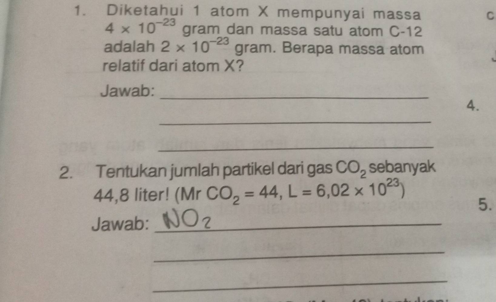 Diketahui 1 atom X mempunyai massa 
C
4* 10^(-23) gram dan massa satu atom C-12
adalah 2* 10^(-23)gram. Berapa massa atom 
relatif dari atom X? 
Jawab:_ 
_ 
4. 
_ 
2. Tentukan jumlah partikel dari gas CO_2 sebanyak
44,8 liter! (Mr CO_2=44, L=6,02* 10^(23))
5. 
Jawab:_ 
_ 
_