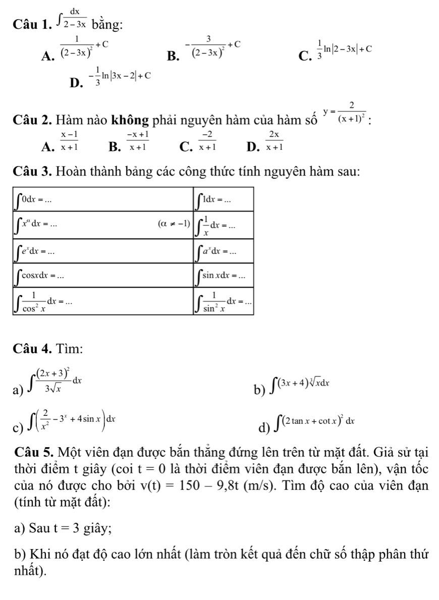 ∈t  dx/2-3x  bằng:
B. -frac 3(2-3x)^2+C
A. frac 1(2-3x)^2+C  1/3 ln |2-3x|+C
C.
D. - 1/3 ln |3x-2|+C
Câu 2. Hàm nào không phải nguyên hàm của hàm số y=frac 2(x+1)^2: :endarray
A.  (x-1)/x+1   (-x+1)/x+1  C.  (-2)/x+1  D.  2x/x+1 
B.
Câu 3. Hoàn thành bảng các công thức tính nguyên hàm sau:
Câu 4. Tìm:
a) ∈t frac (2x+3)^23sqrt(x)dx
b) ∈t (3x+4)sqrt[3](x)dx
c) ∈t ( 2/x^2 -3^x+4sin x)dx ∈t (2tan x+cot x)^2dx
d)
Câu 5. Một viên đạn được bắn thắng đứng lên trên từ mặt đất. Giả sử tại
thời điểm t giây (coi t=0 là thời điểm viên đạn được bắn lên), vận tốc
của nó được cho bởi v(t)=150-9,8t(m/s) 0. Tìm độ cao của viên đạn
(tính từ mặt đất):
a) Sau t=3 giây;
b) Khi nó đạt độ cao lớn nhất (làm tròn kết quả đến chữ số thập phân thứ
nhất).