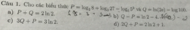 Cho các biểu thức P=log _28+log _327-log _55^3 và Q=ln (2e)-log 100.
a) P+Q=2ln 2. b) Q-P=ln 2-4.
c) 3Q+P=3ln 2. 2Q+P=2ln 2+1. 
d)