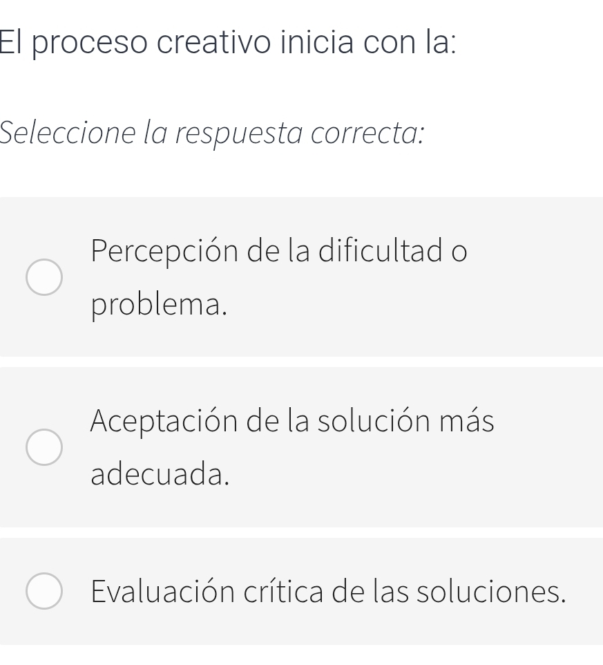 El proceso creativo inicia con la:
Seleccione la respuesta correcta:
Percepción de la dificultad o
problema.
Aceptación de la solución más
adecuada.
Evaluación crítica de las soluciones.