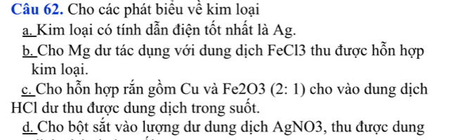 Cho các phát biểu về kim loại 
a. Kim loại có tính dẫn điện tốt nhất là Ag. 
b Cho Mg dư tác dụng với dung dịch FeCl3 thu được hỗn hợp 
kim loại. 
c. Cho hỗn hợp rắn gồm Cu và Fe2 O3(2:1) cho vào dung dịch 
HCl dư thu được dung dịch trong suốt. 
d_ Cho bột sắt vào lượng dư dung dịch AgNO3, thu được dung