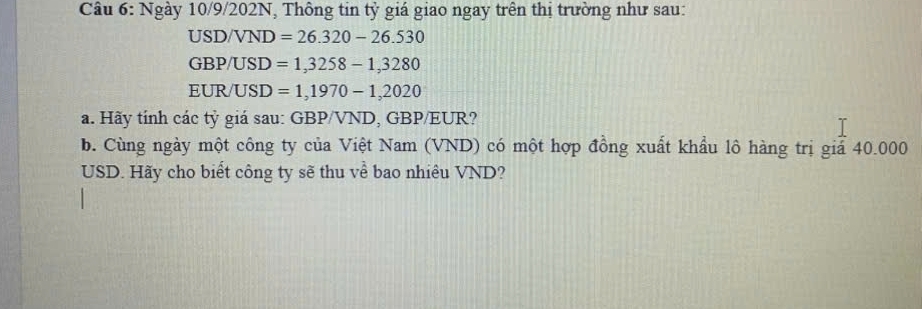 Ngày 10/9/202N, Thông tin tỷ giá giao ngay trên thị trường như sau:
USD/VND =26.320-26.530
GBP/USD =1,3258-1,3280
EUR/ USD =1,1970-1,2020
a. Hãy tính các tỷ giá sau: GBP/VND, GBP/EUR? 
b. Cùng ngày một công ty của Việt Nam (VND) có một hợp đồng xuất khẩu lô hàng trị giả 40.000
USD. Hãy cho biết công ty sẽ thu về bao nhiều VND?