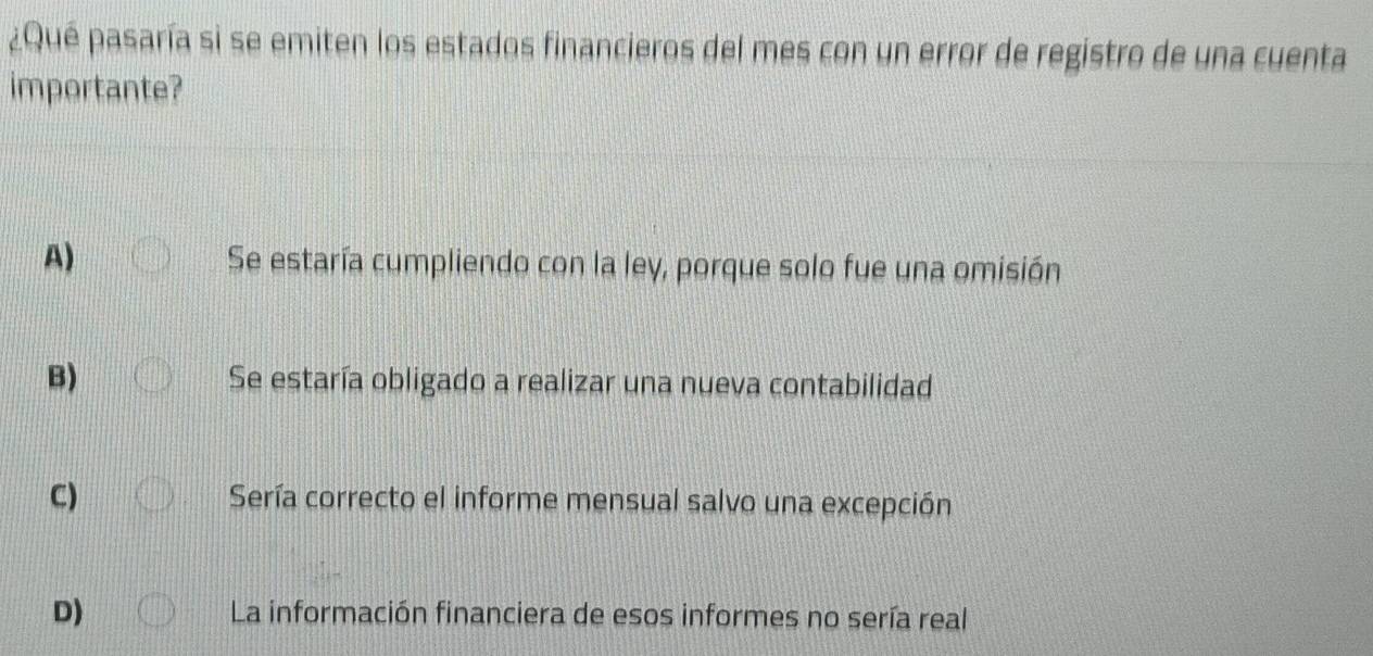 ¿Qué pasaría si se emiten los estados financieros del mes con un error de registro de una cuenta
importante?
A) Se estaría cumpliendo con la ley, porque solo fue una omisión
B) Se estaría obligado a realizar una nueva contabilidad
C) Sería correcto el informe mensual salvo una excepción
D) La información financiera de esos informes no sería real