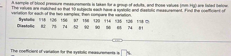 A sample of blood pressure measurements is taken for a group of adults, and those values (mm Hg) are listed below. 
The values are matched so that 10 subjects each have a systolic and diastolic measurement. Find the coefficient of 
variation for each of the two samples; then compare the variation. 
Systolic 118 126 156 97 156 120 114 135 126 118 □ 
Diastolic 82 75 74 52 92 90 56 65 74 81
The coefficient of variation for the systolic measurements is □ %.