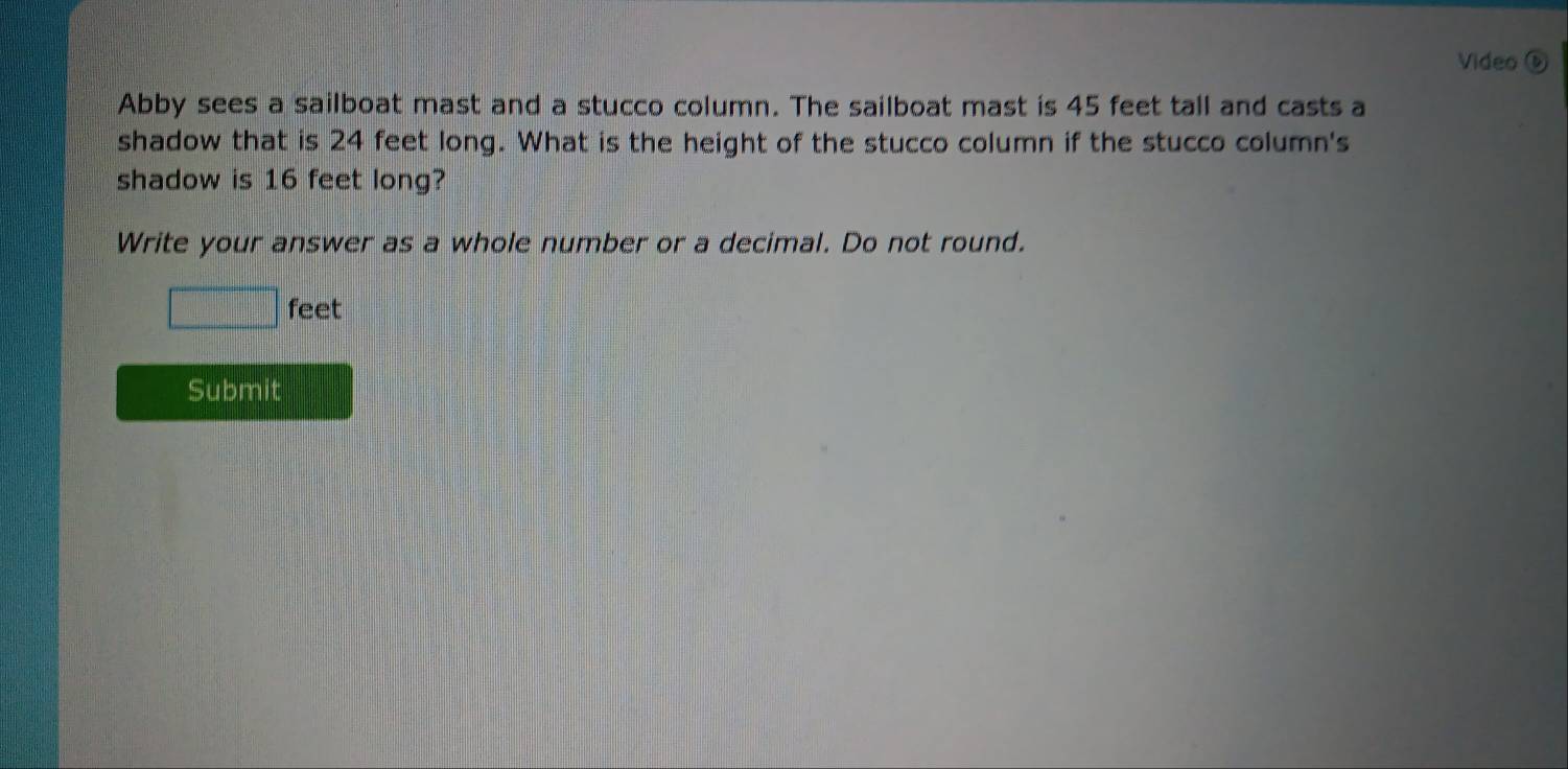 Video D 
Abby sees a sailboat mast and a stucco column. The sailboat mast is 45 feet tall and casts a 
shadow that is 24 feet long. What is the height of the stucco column if the stucco column's 
shadow is 16 feet long? 
Write your answer as a whole number or a decimal. Do not round.
□ feet
Submit