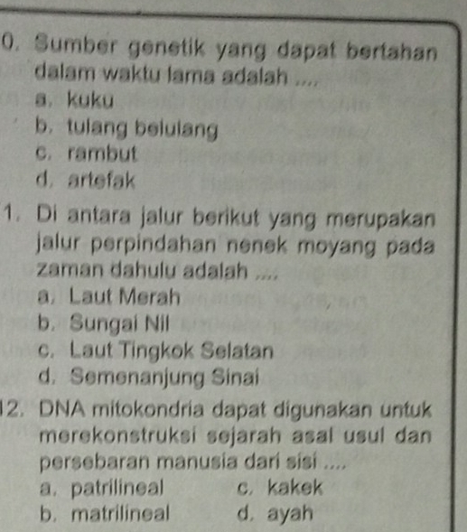 Sumber genetik yang dapat bertahan
dalam waktu lama adalah ....
a. kuku
b. tulang belulang
c. rambut
d. artefak
1. Di antara jalur berikut yang merupakan
jalur perpindahan nenek moyang pada 
zaman dahulu adalah ....
a Laut Merah
b. Sungai Nil
c. Laut Tingkok Selatan
d. Semenanjung Sinai
12. DNA mitokondria dapat digunakan untuk
merekonstruksi sejarah asal usul dan
persebaran manusia dari sisi ....
a. patrilineal c. kakek
b. matrilineal d. ayah