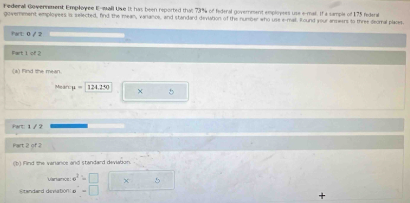 Federal Government Employee E-mail Use It has been reported that 73% of federal government employees use e-mail. If a sample of 175 federal 
government employees is selected, find the mean, variance, and standard deviation of the number who use e-mail. Round your answers to three decimal places. 
Part: 0 / 2 
Part 1 of 2 
(a) Find the mean. 
Mean: mu =| 124.. 3 X 5
Part: 1 / 2 
Part 2 of 2 
(b) Find the variance and standard deviation. 
Variance: sigma^2=□ × 
Standard deviation: sigma '=□ =□ 
+