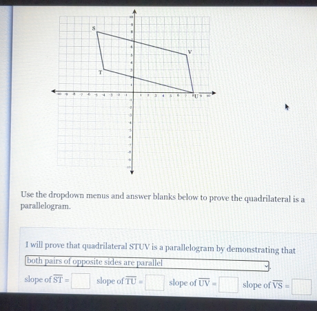 Use the dropdown menus and answer blanks below to prove the quadrilateral is a 
parallelogram. 
I will prove that quadrilateral STUV is a parallelogram by demonstrating that 
both pairs of opposite sides are parallel 
slope of overline ST=□ slope of overline TU=□ slope of overline UV=□ slope of overline VS=□