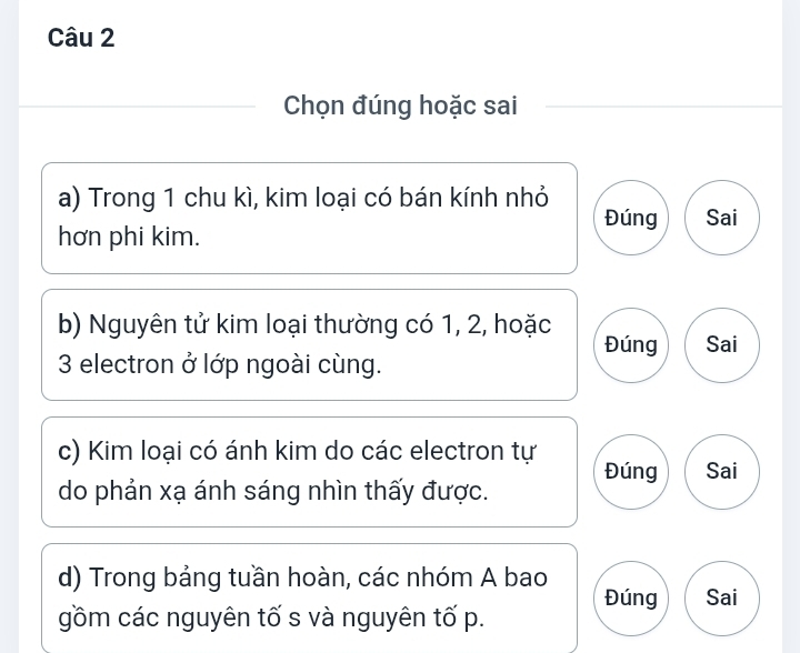 Chọn đúng hoặc sai 
a) Trong 1 chu kì, kim loại có bán kính nhỏ 
Đúng Sai 
hơn phi kim. 
b) Nguyên tử kim loại thường có 1, 2, hoặc 
Đúng Sai
3 electron ở lớp ngoài cùng. 
c) Kim loại có ánh kim do các electron tự Đúng Sai 
do phản xạ ánh sáng nhìn thấy được. 
d) Trong bảng tuần hoàn, các nhóm A bao 
Đúng Sai 
gồm các nguyên tố s và nguyên tố p.