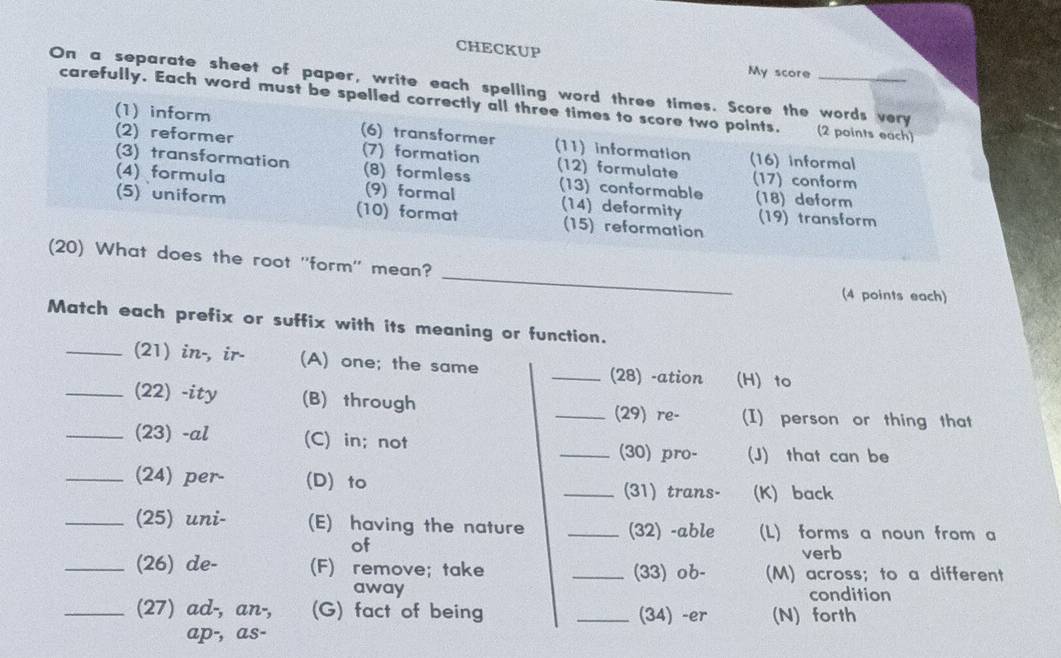 CHECKUP
My score
On a separate sheet of paper, write each spelling word three times. Score the words very
carefully. Each word must be spelled correctly all three times to score two points. (2 points each)
(1) inform (6) transformer (11) information
(2) reformer (7) formation (16) informal
(3) transformation (8) formless (12) formulate (17) conform
(4) formula (9) formal (13) conformable (18) deform
(14) deformity
(5) uniform (10) format (15) reformation (19) transform
_
(20) What does the root ''form'' mean?
(4 points each)
Match each prefix or suffix with its meaning or function.
_(21) in-, ir- (A) one; the same _(28) -ation (H) to
_(22) -ity (B) through
_(29) re- (I) person or thing that
_(23) -al (C) in; not _(30) pro- (J) that can be
_(24) per- (D) to _(31) trans- (K) back
_(25) uni- (E) having the nature _(32) -able (L) forms a noun from a
of verb
_(26) de- (F) remove; take _(33) ob- (M) across; to a different
away condition
_(27) ad-, an-, (G) fact of being _(34) -er (N) forth
ap-, as-