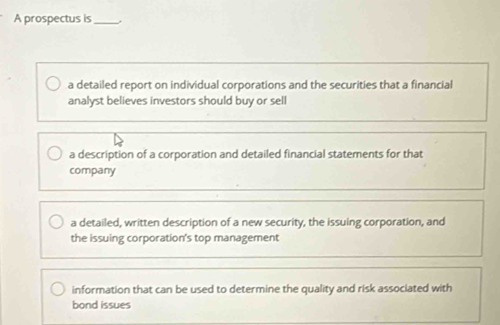 A prospectus is_
a detailed report on individual corporations and the securities that a financial
analyst believes investors should buy or sell
a description of a corporation and detailed financial statements for that
company
a detailed, written description of a new security, the issuing corporation, and
the issuing corporation's top management
information that can be used to determine the quality and risk associated with
bond issues