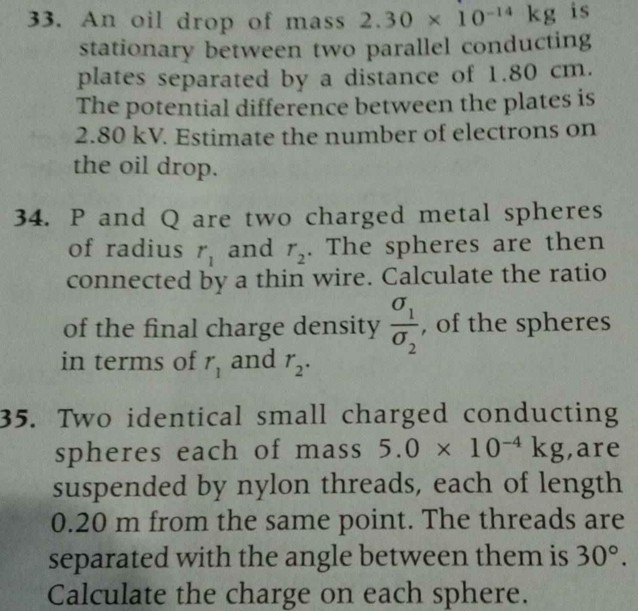 An oil drop of mass 2.30* 10^(-14)kg is 
stationary between two parallel conducting 
plates separated by a distance of 1.80 cm. 
The potential difference between the plates is
2.80 kV. Estimate the number of electrons on 
the oil drop. 
34. P and Q are two charged metal spheres 
of radius r_1 and r_2. The spheres are then 
connected by a thin wire. Calculate the ratio 
of the final charge density frac sigma _1sigma _2 , of the spheres 
in terms of r_1 and r_2. 
35. Two identical small charged conducting 
spheres each of mass 5.0* 10^(-4)kg ,are 
suspended by nylon threads, each of length
0.20 m from the same point. The threads are 
separated with the angle between them is 30°. 
Calculate the charge on each sphere.