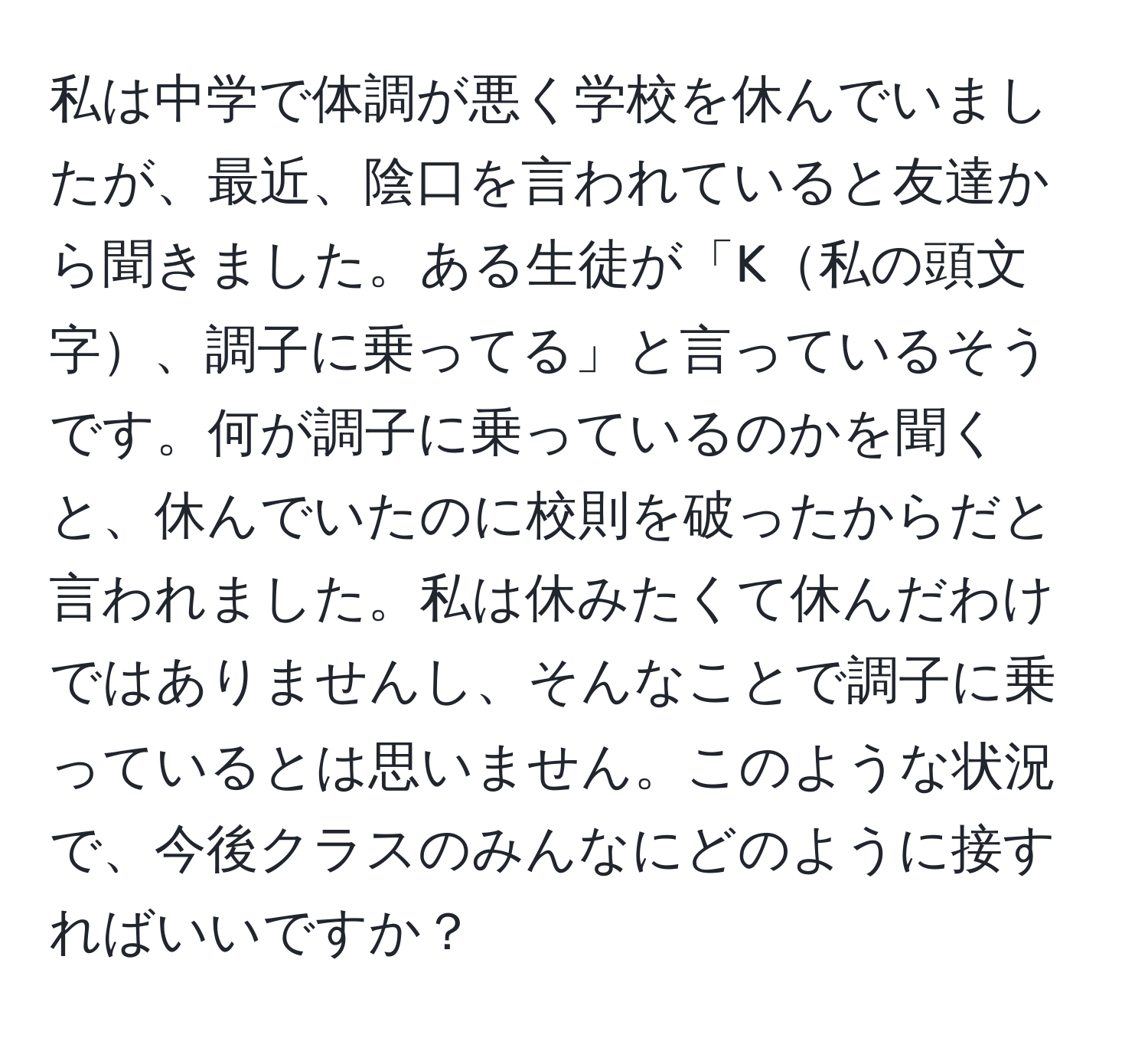 私は中学で体調が悪く学校を休んでいましたが、最近、陰口を言われていると友達から聞きました。ある生徒が「K私の頭文字、調子に乗ってる」と言っているそうです。何が調子に乗っているのかを聞くと、休んでいたのに校則を破ったからだと言われました。私は休みたくて休んだわけではありませんし、そんなことで調子に乗っているとは思いません。このような状況で、今後クラスのみんなにどのように接すればいいですか？