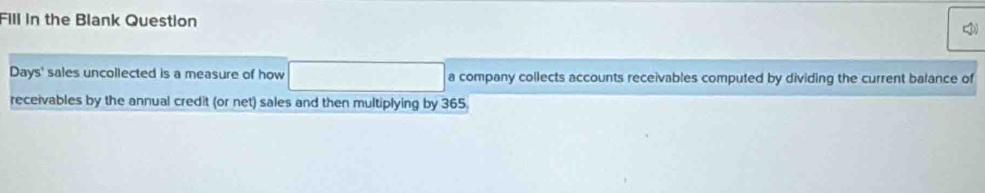 Fill in the Blank Question 
Days' sales uncollected is a measure of how a company collects accounts receivables computed by dividing the current balance of 
receivables by the annual credit (or net) sales and then multiplying by 365.