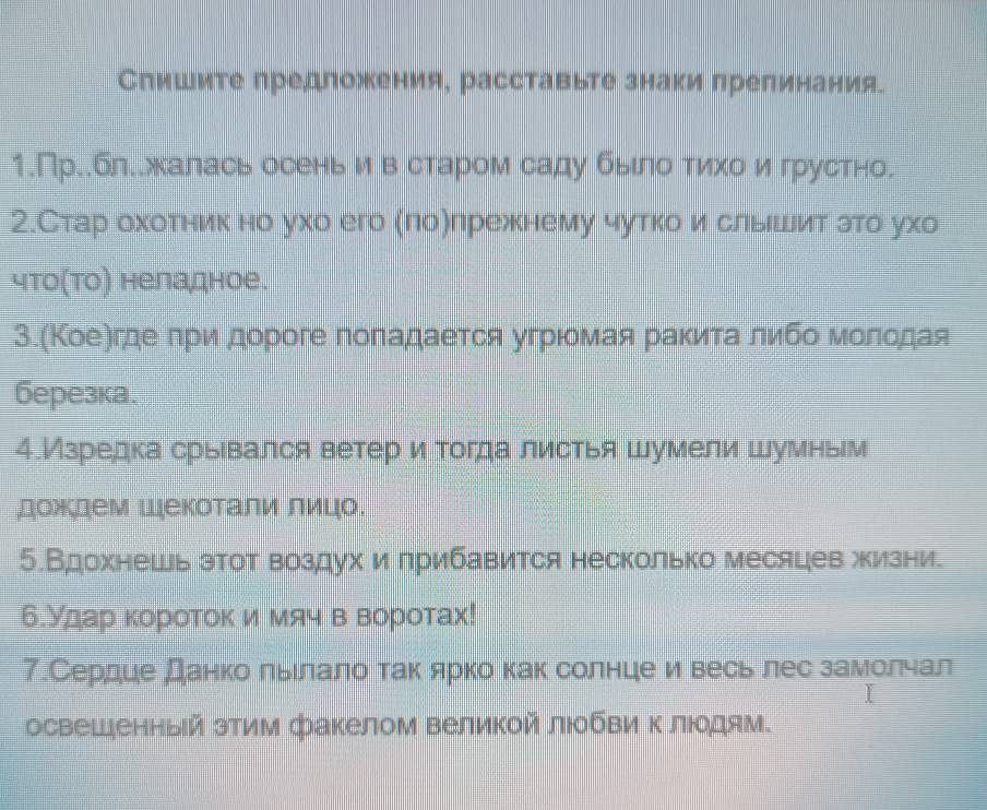 Спишите предложения, расставьте знаки прелинания. 
1.Пр..бл..жалась осенье иев старом саду быίлоδτиηίхоίиηе грустно. 
2.Стар охотник но ухо его (πоλлрежнему чутко и слыешеит зто ухо 
что(Τо) неладное. 
3.(Κоеегдееπри дороге поπаαдаеτся угрριοмαая раκиιеτаαδοлиιбοόδΜοίлίοдая 
бeрезка. 
4.Изредкасрьевался ветер и тогда листья шумели шумньм 
дождем Шекоτали лицо. 
5.Вдохнешь этот воздух илрибавится несколько месяцев жизни. 
б.Удар κороток имяч в воротах! 
7.Сердце данко льιлало так ярко как солнцеи весь лес замолчал 
освешенный эΤим факелом Βеликой лΙбΒи Κ лΙοдям.