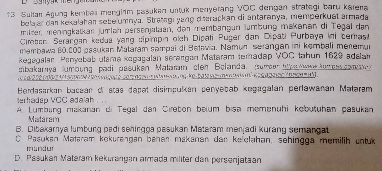 Banyak mengelda
13. Sultan Agung kembali mengirim pasukan untuk menyerang VOC dengan strategi baru karena
belajar dari kekalahan sebelumnya. Strategi yang diterapkan di antaranya, memperkuat armada
militer, meningkatkan jumlah persenjataan, dan membangun lumbung makanan di Tegal dan
Cirebon. Serangan kedua yang dipimpin oleh Dipati Puger dan Dipati Purbaya ini berhasil
membawa 80.000 pasukan Mataram sampai di Batavia. Namun, serangan ini kembali menemui
kegagalan. Penyebab utama kegagalan serangan Mataram terhadap VOC tahun 1629 adalah
dibakarnya lumbung padi pasukan Mataram oleh Belanda. (sumber: https://www.kompas.com/stori/
read/2021/06/21/150000479/mengapa-seranqan-sultan-aqung-ke-batavia-menqalami-kegagalan?paqe=all).
Berdasarkan bacaan di atas dapat disimpulkan penyebab kegagalan perlawanan Mataram
terhadap VOC adalah ....
A. Lumbung makanan di Tegal dan Cirebon belum bisa memenuhi kebutuhan pasukan
Mataram
B. Dibakarnya lumbung padi sehingga pasukan Mataram menjadi kurang semangat
C. Pasukan Mataram kekurangan bahan makanan dan kelelahan, sehingga memilih untuk
mundur
D. Pasukan Mataram kekurangan armada militer dan persenjataan