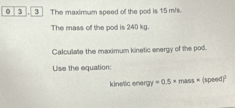 0 3 . 3 The maximum speed of the pod is 15 m/s. 
The mass of the pod is 240 kg. 
Calculate the maximum kinetic energy of the pod. 
Use the equation: 
kinetic energ y=0.5* mass * (speed)^2