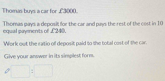 Thomas buys a car for £3000. 
Thomas pays a deposit for the car and pays the rest of the cost in 10
equal payments of £240. 
Work out the ratio of deposit paid to the total cost of the car. 
Give your answer in its simplest form.
x_1+x_2= □ /□  