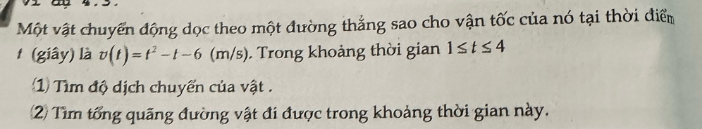 Một vật chuyển động dọc theo một đường thắng sao cho vận tốc của nó tại thời điểm 
(giây) là v(t)=t^2-t-6(m/s) Trong khoảng thời gian 1≤ t≤ 4
Tìm độ dịch chuyển của vật . 
2 Tìm tổng quãng đường vật đi được trong khoảng thời gian này.