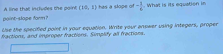 A line that includes the point (10,1) has a slope of - 1/6 . What is its equation in 
point-slope form? 
Use the specified point in your equation. Write your answer using integers, proper 
fractions, and improper fractions. Simplify all fractions.