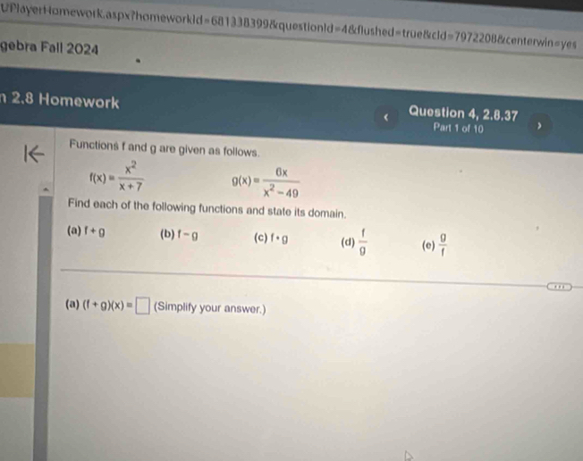 UPlayerHomework.aspx?homework1d=681338399&questionld=4&flushed=true&cld=7972208&centerwin=yes
gebra Fall 2024
2.8 Homework Question 4, 2.8.37
Part 1 of 10
Functions f and g are given as follows.
f(x)= x^2/x+7  g(x)= 6x/x^2-49 
Find each of the following functions and state its domain.
(a) f+g (b) f-g (c) f· g (d)  f/g  (e)  g/f 
(a) (f+g)(x)=□ (Simplify your answer.)