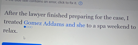 Dlue text contains an error, click to fix it. 
After the lawyer finished preparing for the case, I 
treated Gomez Addams and she to a spa weekend to 
○ ∞ ○ 
relax.