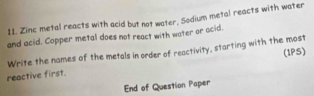 Zinc metal reacts with acid but not water, Sodium metal reacts with water 
and acid. Copper metal does not react with water or acid. 
Write the names of the metals in order of reactivity, starting with the most 
(1PS) 
reactive first. 
End of Question Paper