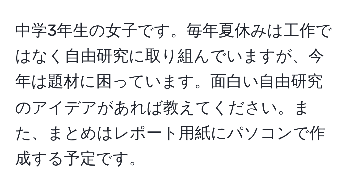 中学3年生の女子です。毎年夏休みは工作ではなく自由研究に取り組んでいますが、今年は題材に困っています。面白い自由研究のアイデアがあれば教えてください。また、まとめはレポート用紙にパソコンで作成する予定です。