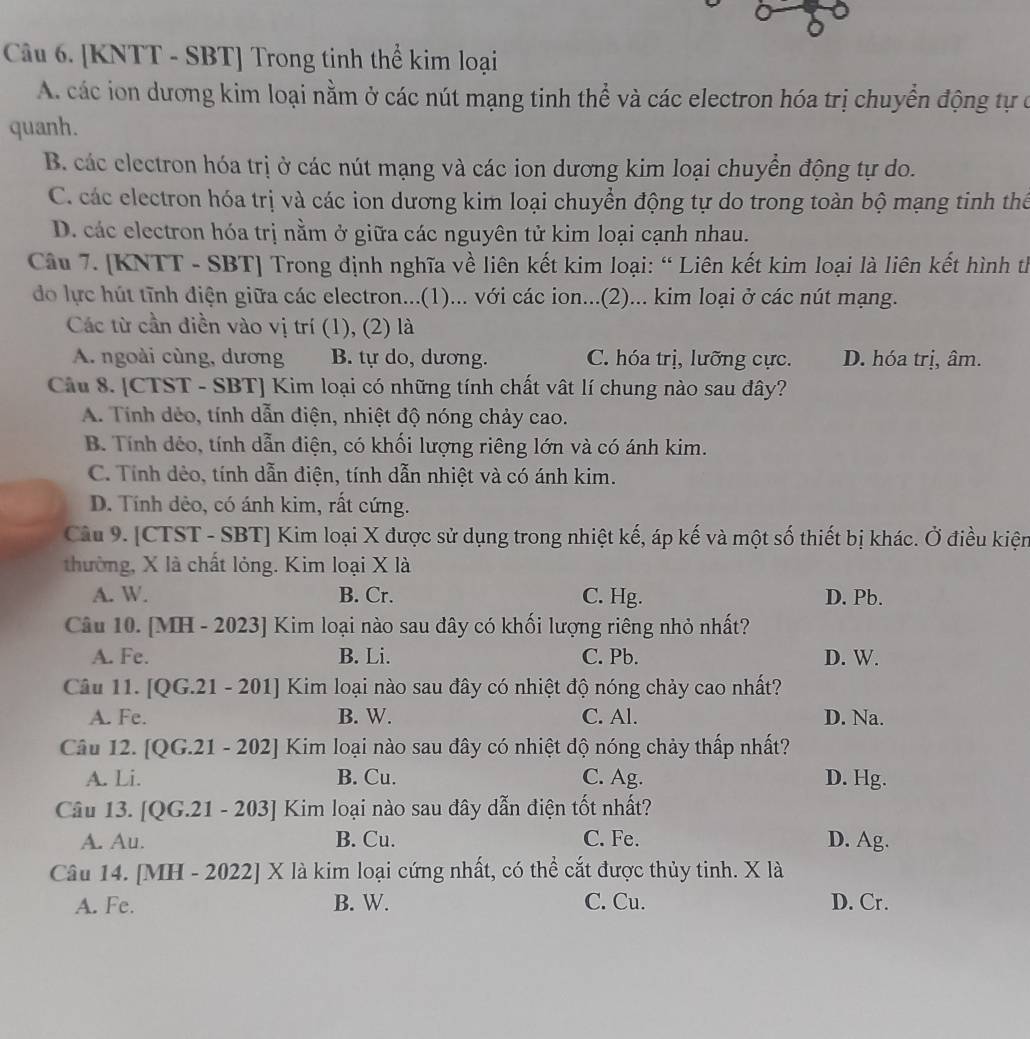 [KNTT - SBT] Trong tinh thể kim loại
A. các ion dương kim loại nằm ở các nút mạng tinh thể và các electron hóa trị chuyển động tự ở
quanh.
B. các clectron hóa trị ở các nút mạng và các ion dương kim loại chuyển động tự do.
C. các electron hóa trị và các ion dương kim loại chuyển động tự do trong toàn bộ mạng tinh thể
D. các electron hóa trị nằm ở giữa các nguyên tử kim loại cạnh nhau.
Câu 7. [KNTT - SBT] Trong định nghĩa về liên kết kim loại: “ Liên kết kim loại là liên kết hình th
do lực hút tĩnh điện giữa các electron...(1)... với các ion...(2)... kim loại ở các nút mạng.
Các từ cần điền vào vị trí (1), (2) là
A. ngoài cùng, dương B. tự do, dương. C. hóa trị, lưỡng cực. D. hóa trị, âm.
Câu 8. [CTST - SBT] Kim loại có những tính chất vật lí chung nào sau đây?
A. Tính dẻo, tính dẫn điện, nhiệt độ nóng chảy cao.
B. Tính dẻo, tính dẫn điện, có khối lượng riêng lớn và có ánh kim.
C. Tính dẻo, tính dẫn điện, tính dẫn nhiệt và có ánh kim.
D. Tính dẻo, có ánh kim, rất cứng.
Câu 9. [CTST - SBT] Kim loại X được sử dụng trong nhiệt kế, áp kế và một số thiết bị khác. Ở điều kiện
thường, X là chất lỏng. Kim loại X là
A. W. B. Cr. C. Hg. D. Pb.
Câu 10. [MH - 2023] Kim loại nào sau đây có khối lượng riêng nhỏ nhất?
A. Fe. B. Li. C. Pb. D. W.
Câu 11. [QG.21 - 201] Kim loại nào sau đây có nhiệt độ nóng chảy cao nhất?
A. Fe. B. W. C. Al. D. Na.
Câu 12. [QG.21 - 202] Kim loại nào sau đây có nhiệt độ nóng chảy thấp nhất?
A. Li. B. Cu. C. Ag. D. Hg.
Câu 13. [QG.21 - 203] Kim loại nào sau đây dẫn điện tốt nhất?
A. Au. B. Cu. C. Fe. D. Ag.
Câu 14. [MH - 2022] X là kim loại cứng nhất, có thể cắt được thủy tinh. X là
A. Fe. B. W. C. Cu. D. Cr.