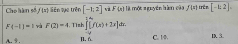 Cho hàm số f(x) liên tục trên [-1;2] và F(x) là một nguyên hàm của f(x) trên [-1;2],
F(-1)=1 và F(2)=4. Tính ∈tlimits _(-1)^2[f(x)+2x]dx.
A. 9. B. 6. C. 10.
D. 3.