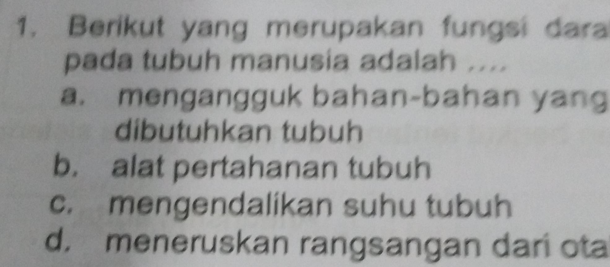 Berikut yang merupakan fungsi dara
pada tubuh manusia adalah ....
a. mengangguk bahan-bahan yang
dibutuhkan tubuh
b. alat pertahanan tubuh
c. mengendalikan suhu tubuh
d. meneruskan rangsangan dari ota