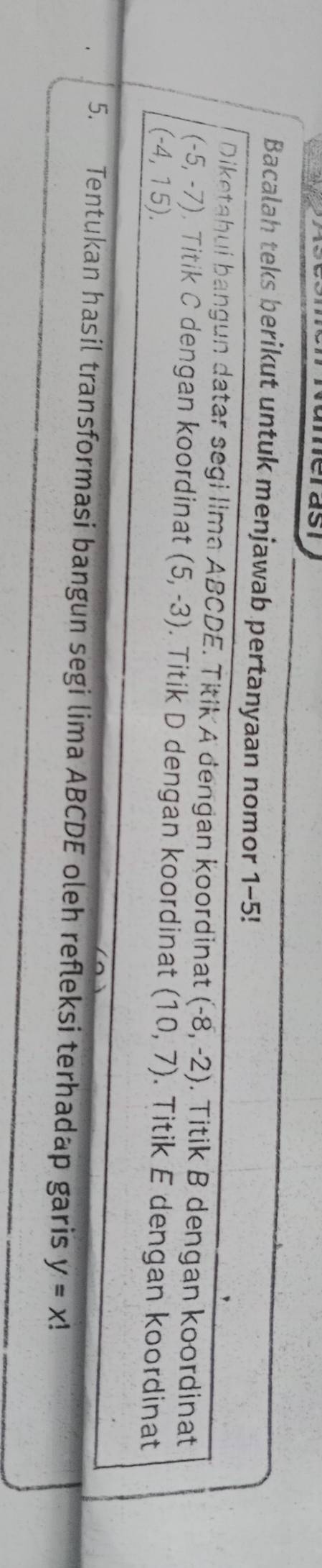 meras 
Bacalah teks berikut untuk menjawab pertanyaan nomor 1-5! 
Diketahui bangun datar segi lima ABCDE. Titik A dengan koordinat (-8,-2). Titik B dengan koordinat
(-5,-7) , Titik C dengan koordinat (5,-3) Titik D dengan koordinat (10,7)
(-4,15). . Titik E dengan koordinat 
5. Tentukan hasil transformasi bangun segi lima ABCDE oleh refleksi terhadap garis y=x!