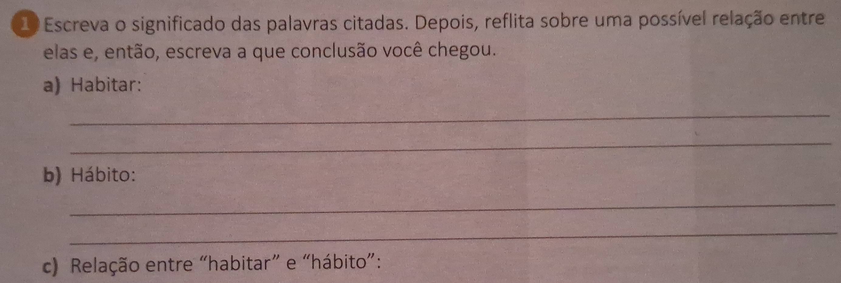 Escreva o significado das palavras citadas. Depois, reflita sobre uma possível relação entre 
elas e, então, escreva a que conclusão você chegou. 
a) Habitar: 
_ 
_ 
b) Hábito: 
_ 
_ 
c) Relação entre “habitar” e “hábito”: