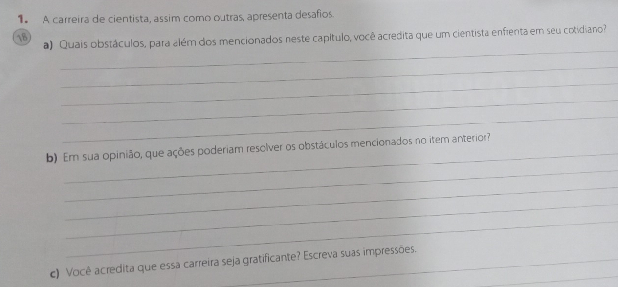 A carreira de cientista, assim como outras, apresenta desafios. 
18 
_ 
a) Quais obstáculos, para além dos mencionados neste capítulo, você acredita que um cientista enfrenta em seu cotidiano? 
_ 
_ 
_ 
_ 
_ 
b) Em sua opinião, que ações poderiam resolver os obstáculos mencionados no item anterior? 
_ 
_ 
_ 
c) Você acredita que essa carreira seja gratificante? Escreva suas impressões._