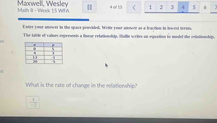 Maxwell, Wesley 10 4 of 15 < 1  2 3 4 5 6 7 
Math 8 - Week 15 WFA 
Enter your answer in the space provided. Write your answer as a fraction in lowest terms. 
The table of values represents a linear relationship. Hallie writes an equation to model the relationship. 
on 
d) 
What is the rate of change in the relationship?
 4/-2 