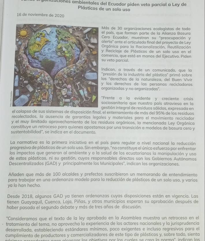 gunizuciones ambientales del Ecuador piden veto parcial a Ley de
Plásticos de un solo uso
16 de noviembre de 2020
Más de 30 organizaciones ecologistas de todo
el país, que forman parte de la Alianza Basura
Cero Ecuador, muestran su “preocupación y
alerta" ante el articulado final del proyecto de Ley
Orgánica para la Racionalización, Reutilización
y Reciclaje de Plásticos de un solo uso en el
comercio, que está en manos del Ejecutivo. Piden
su veto parcial.
Indican, a través de un comunicado, que la
"presión de la industria del plástico" primó sobre
los “derechos de la naturaleza, del Buen Vivir
y los derechos de las personas recicladoras 
organizadas y no organizadas".
"Frente a la evidente y creciente crisis
sociosanitaria que nuestro país atraviesa en la
gestión integral de residuos sólidos, expresada en
el colapso de sus sistemas de disposición final, el enterramiento de más del 95% de los residuos
recolectados, la ausencia de garantías legales y materiales para el movimiento reciclador
y el muy limitado aprovechamiento de los residuos orgánicos, la mencionada Ley Orgánica
constituye un retroceso para quienes apostamos por una transición a modelos de basura cero y
sustentabilidad", se indica en el documento.
La normativa es la primera iniciativa en el país para regular a nivel nacional la reducción
progresiva de plásticos de un solo uso. Sin embargo, "no constituye el único esfuerzo por enfrentar
los impactos que generan al ambiente y a la salud de los ecuatorianos la manipulación y uso
de estos plásticos, ni su gestión, cuyos responsables directos son los Gobiernos Autónomos
Descentralizados (GAD) y principalmente los Municipales', indican las organizaciones.
Añaden que más de 100 alcaldes y prefectos suscribieron un memorando de entendimiento
para trabajar en una ordenanza modelo para la reducción de plásticos de un solo uso, y varios
ya lo han hecho.
Desde 2018, algunos GAD ya tienen ordenanzas cuyas disposiciones están en vigencia. Las
tienen Guayaquil, Cuenca, Loja, Piñas, y otros municipios esperan su aprobación después de
haber pasado el segundo debate y más de tres años de discusión.
“Consideramos que el texto de la ley aprobada en la Asamblea muestra un retroceso en el
tratamiento del tema, no aprovecha la experiencia de los actores nacionales y la jurisprudencia
desarrollada, estableciendo estándares mínimos, poco exigentes e incluso regresivos para el
cumplimiento de productores y comercializadores de este tipo de plásticos y, sobre todo, sienta
a  a l canzar los obietivos por los cuales se crea la porma'' indican las