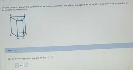 Lise the Image to answer the questions below. Assume segments and planes that appear to be paraifel or perpendicular are parallel or 
perpendicular, respectively. 
Pan t or 3
(a) Name two segments that are parallel to overline CG.
overline □  and overline □ 